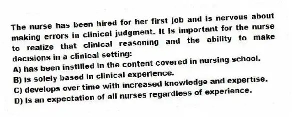 The nurse has been hired for her first job and is nervous about making errors in clinical judgment. It is important for the nurse to realize that clinical reasoning and the ability to make decisions in a clinical setting:
A) has been instilled in the content covered in nursing school.
B) is solely based in clinical experience.
C) develops over time with increased knowledge and expertise.
D) is an expectation of all nurses regardless of experience.