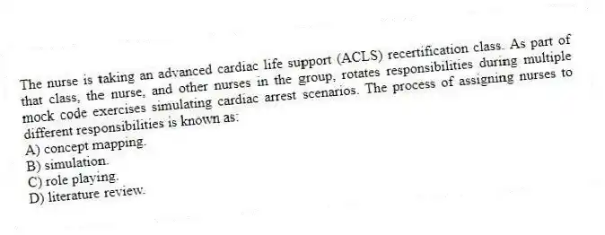 The nurse is taking an advanced cardiac life support (ACLS) recertification class. As part of that class, the nurse, and other nurses in the group, rotates responsibilities during multiple mock code exercises simulating cardiac arrest scenarios. The process of assigning nurses to different responsibilities is known as:
A) concept mapping.
B) simulation.
C) role playing.
D) literature review.