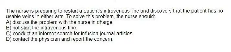 The nurse is preparing to restart a patient's intravenous line and discovers that the patient has no usable veins in either arm. To solve this problem, the nurse should:
A) discuss the problem with the nurse in charge.
B) not start the intravenous line.
C) conduct an internet search for infusion journal articles.
D) contact the physician and report the concern.
