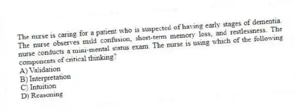The nurse is caring for a patient who is suspected of having early stages of dementia. The nurse observes mild confusion, short-term memory loss, and restlessness. The nurse conducts a mini-mental status exam. The nurse is using which of the following components of critical thinking?
A) Validation
B) Interpretation
C) Intuition
D) Reasoning
