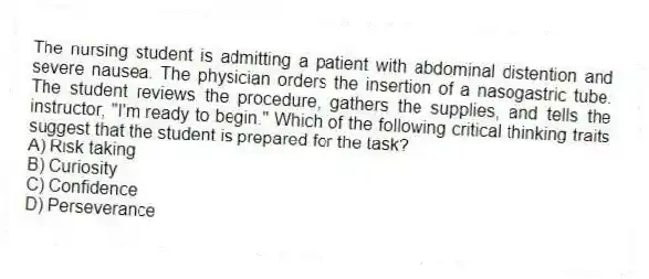 The nursing student is admitting a patient with abdominal distention and severe nausea. The physician orders the insertion of a nasogastric tube. The student reviews the procedure, gathers the supplies, and tells the instructor, "I'm ready to begin." Which of the following critical thinking traits suggest that the student is prepared for the task?
A) Risk taking
B) Curiosity
C) Confidence
D) Perseverance