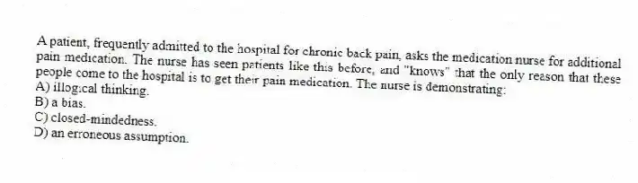 A patient, frequently admitted to the hospital for chronic back pain, asks the medication nurse for additional pain medication. The nurse has seen patients like this before, and "knows" that the only reason that these people come to the hospital is to get their pain medication. The nurse is demonstrating:
A) illogical thinking.
B) a bias.
C) closed-mindedness.
D) an erroneous assumption.