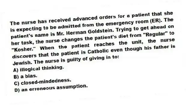 The nurse has received advanced orders for a patient that she is expecting to be admitted from the emergency room (ER). The patient's name is Mr. Herman Goldstein. Trying to get ahead on her task, the nurse changes the patient's diet from "Regular" to "Kosher." When the patient reaches the unit, the nurse discovers that the patient is Catholic even though his father is Jewish. The nurse is guilty of giving in to:
A) illogical thinking.
B) a bias.
C) closed-mindedness.
D) an erroneous assumption.