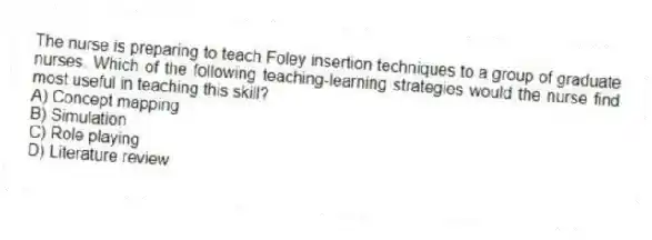 The nurse is preparing to teach Foley insertion techniques to a group of graduate nurses. Which of the following teaching-learning strategies would the nurse find most useful in teaching this skill?
A) Concept mapping
B) Simulation
C) Role playing
D) Literature review