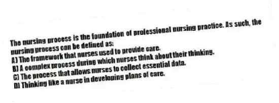 The nursing process is the foundation of professional nursing practice. As such, the nursing process can be defined as:
A) The framework that nurses used to provide care.
B) A complex process during which nurses think about their thinking.
C) The process that allows nurses to collect essential data.
D) Thinking like a nurse in developing plans of care.