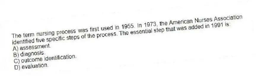 The term nursing process was first used in 1955. In 1973, the American Nurses Association identified five specific steps of the process. The essential step that was added in 1991 is:
A) assessment.
B) diagnosis.
C) outcome identification.
D) evaluation.