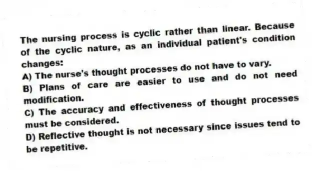 The nursing process is cyclic rather than linear. Because of the cyclic nature, as an individual patient's condition changes:
A) The nurse's thought processes do not have to vary.
B) Plans of care are easier to use and do not need modification.
C) The accuracy and effectiveness of thought processes must be considered.
D) Reflective thought is not necessary since issues tend to be repetitive.