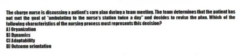 The charge nurse is discussing a patient's care plan during a team meeting. The team determines that the patient has not met the goal of "ambulating to the nurse's station twice a day" and decides to revise the plan. Which of the following characteristics of the nursing process most represents this decision?
A) Organization
B) Dynamics
C) Adaptability
D) Outcome orientation