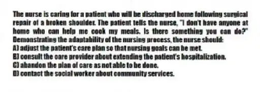 The nurse is caring for a patient who will be discharged home following surgical repair of a broken shoulder. The patient tells the nurse, "I don't have anyone at home who can help me cook my meals. Is there something you can do?" Demonstrating the adaptability of the nursing process, the nurse should:
A) adjust the patient's care plan so that nursing goals can be met.
B) consult the care provider about extending the patient's hospitalization.
C) abandon the plan of care as not able to be done.
D) contact the social worker about community services.