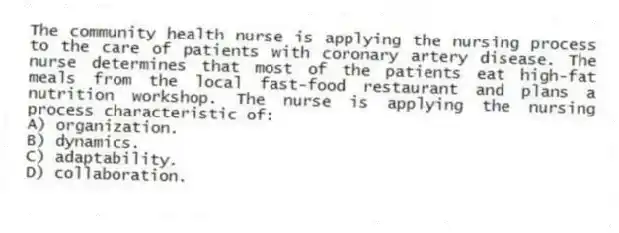 The community health nurse is applying the nursing process to the care of patients with coronary artery disease. The nurse determines that most of the patients eat high-fat meals from the local fast-food restaurant and plans a nutrition workshop. The nurse is applying the nursing process characteristic of:
A) organization.
B) dynamics.
C) adaptability.
D) collaboration.