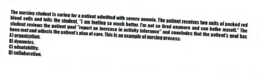 The nursing student is caring for a patient admitted with severe anemia. The patient receives two units of packed red blood cells and tells the student, "I am feeling so much better. I'm not so tired anymore and can bathe myself." The student reviews the patient goal "report an increase in activity tolerance" and concludes that the patient's goal has been met and adjusts the patient's plan of care. This is an example of nursing process:
A) organization.
B) dynamics.
C) adaptability.
D) collaboration.