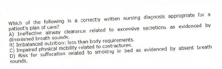 Which of the following is a correctly written nursing diagnosis appropriate for a patient's plan of care?
A) Ineffective airway clearance related to excessive secretions as evidenced by diminished breath sounds.
B) Imbalanced nutrition: less than body requirements.
C) Impaired physical mobility related to contractures.
D) Risk for suffocation related to smoking in bed as evidenced by absent breath sounds.