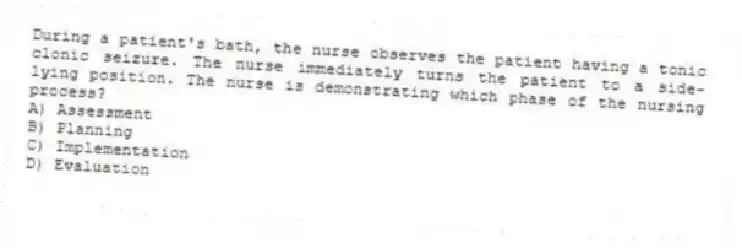 During a patient's bath, the nurse observes the patient having a tonic clonic seizure. The nurse immediately turns the patient to a side-lying position. The nurse is demonstrating which phase of the nursing process?
A) Assessment
B) Planning
C) Implementation
D) Evaluation