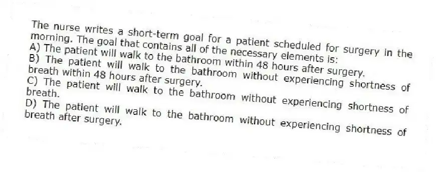 The nurse writes a short-term goal for a patient scheduled for surgery in the morning. The goal that contains all of the necessary elements is:
A) The patient will walk to the bathroom within 48 hours after surgery.
B) The patient will walk to the bathroom without experiencing shortness of breath within 48 hours after surgery.
C) The patient will walk to the bathroom without experiencing shortness of breath.
D) The patient will walk to the bathroom without experiencing shortness of breath after surgery.