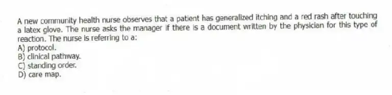 A new community health nurse observes that a patient has generalized itching and a red rash after touching a latex glove. The nurse asks the manager if there is a document written by the physician for this type of reaction. The nurse is referring to a:
A) protocol.
B) clinical pathway.
C) standing order.
D) care map.