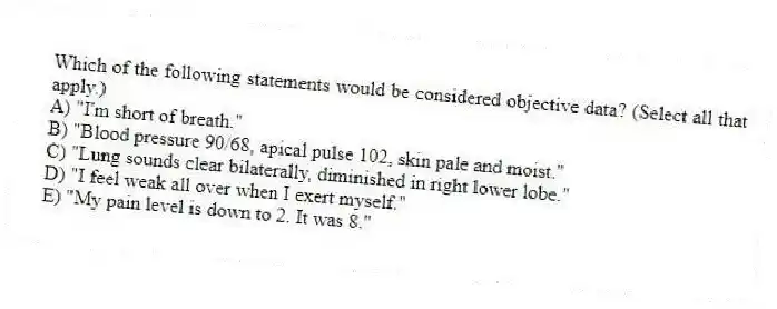 Which of the following statements would be considered objective data? (Select all that apply.)
A) "I'm short of breath."
B) "Blood pressure 90/68, apical pulse 102, skin pale and moist."
C) "Lung sounds clear bilaterally, diminished in right lower lobe."
D) "I feel weak all over when I exert myself."
E) "My pain level is down to 2. It was 8."
