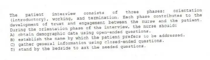 The patient interview consists of three phases: orientation (introductory), working, and termination. Each phase contributes to the development of trust and engagement between the nurse and the patient. During the orientation phase of the interview, the nurse should:
A) obtain demographic data using open-ended questions.
B) establish the name by which the patient prefers to be addressed.
C) gather general information using closed-ended questions.
D) stand by the bedside to ask the needed questions.