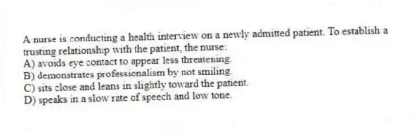 A nurse is conducting a health interview on a newly admitted patient. To establish a trusting relationship with the patient, the nurse:
A) avoids eye contact to appear less threatening.
B) demonstrates professionalism by not smiling.
C) sits close and leans in slightly toward the patient.
D) speaks in a slow rate of speech and low tone.