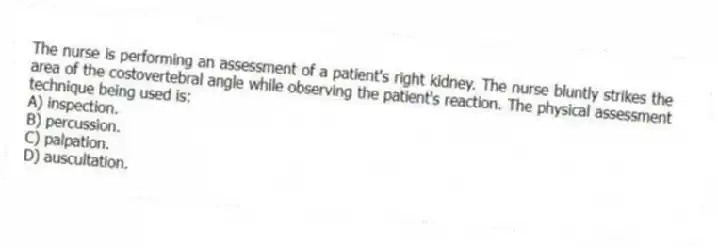 The nurse is performing an assessment of a patient's right kidney. The nurse bluntly strikes the area of the costovertebral angle while observing the patient's reaction. The physical assessment technique being used is:
A) inspection.
B) percussion.
C) palpation.
D) auscultation.