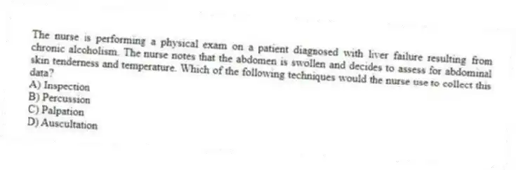 The nurse is performing a physical exam on a patient diagnosed with liver failure resulting from chronic alcoholism. The nurse notes that the abdomen is swollen and decides to assess for abdominal skin tenderness and temperature. Which of the following techniques would the nurse use to collect this data?
A) Inspection
B) Percussion
C) Palpation
D) Auscultation