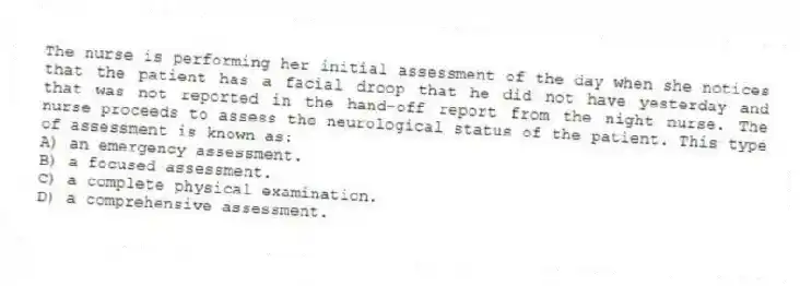 The nurse is performing her initial assessment of the day when she notices that the patient has a facial droop that he did not have yesterday and that was not reported in the hand-off report from the night nurse. The nurse proceeds to assess the neurological status of the patient. This type of assessment is known as:
A) an emergency assessment.
B) a focused assessment.
C) a complete physical examination.
D) a comprehensive assessment.
