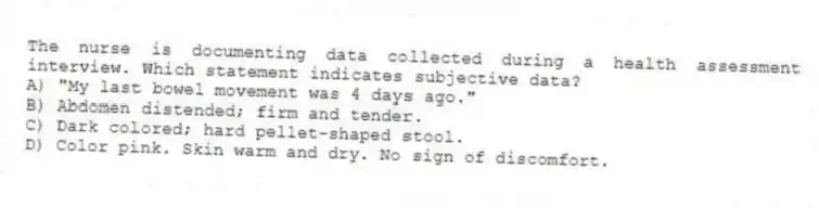 The nurse is documenting data collected during a health assessment interview. Which statement indicates subjective data?
A) "My last bowel movement was 4 days ago."
B) Abdomen distended; firm and tender.
C) Dark colored; hard pellet-shaped stool.
D) Color pink. Skin warm and dry. No sign of discomfort.
