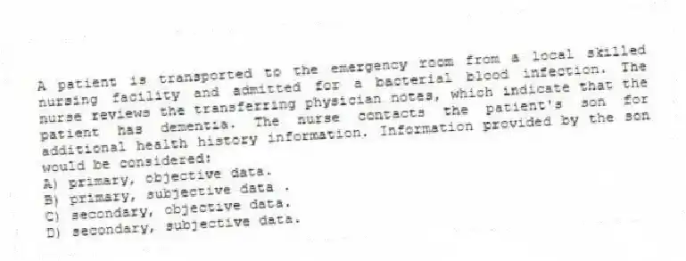 A patient is transported to the emergency room from a local skilled nursing facility and admitted for a bacterial blood infection. The nurse reviews the transferring physician notes, which indicate that the patient has dementia. The nurse contacts the patient's son for additional health history information. Information provided by the son would be considered:
A) primary, objective data.
B) primary, subjective data .
C) secondary, objective data.
D) secondary, subjective data.
