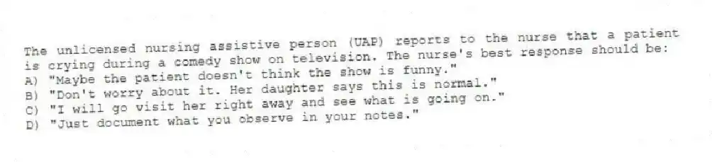The unlicensed nursing assistive person (UAP) reports to the nurse that a patient is crying during a comedy show on television. The nurse's best response should be:
A) "Maybe the patient doesn't think the show is funny."
B) "Don't worry about it. Her daughter says this is normal."
C) "I will go visit her right away and see what is going on."
D) "Just document what you observe in your notes."