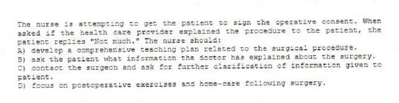 The nurse is attempting to get the patient to sign the operative consent. When asked if the health care provider explained the procedure to the patient, the patient replies "Not much." The nurse should:
A) develop a comprehensive teaching plan related to the surgical procedure.
B) ask the patient what information the doctor has explained about the surgery.
C) contact the surgeon and ask for further clarification of information given to patient.
D) focus on postoperative exercises and home-care following surgery.