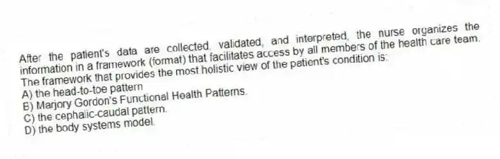 After the patient's data are collected, validated, and interpreted, the nurse organizes the information in a framework (format) that facilitates access by all members of the health care team. The framework that provides the most holistic view of the patient's condition is:
A) the head-to-toe pattern
B) Marjory Gordon's Functional Health Patterns.
C) the cephalic-caudal pattern.
D) the body systems model.