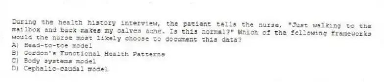During the health history interview, the patient tells the nurse, "Just walking to the mailbox and back makes my calves ache. Is this normal?" Which of the following frameworks would the nurse most likely choose to document this data?
A) Head-to-toe model
B) Gordon's Functional Health Patterns
C) Body systems model
D) Cephalic-caudal model