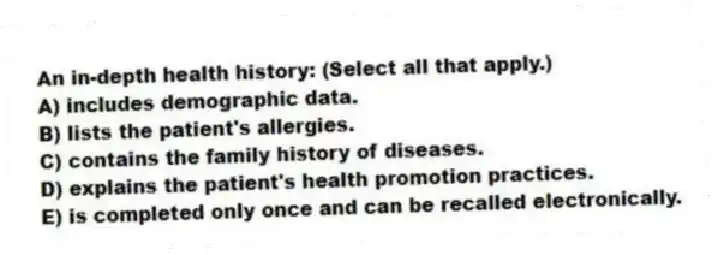 An in-depth health history: (Select all that apply.)
A) includes demographic data.
B) lists the patient's allergies.
C) contains the family history of diseases.
D) explains the patient's health promotion practices.
E) is completed only once and can be recalled electronically.