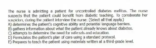 The nurse is admitting a patient for uncontrolled diabetes mellitus. The nurse suspects that the patient could benefit from diabetic teaching. To corroborate her suspicion, during the patient interview the nurse: (Select all that apply.)
A) determines the patient's cognitive ability and potential language barriers.
B) gathers information about what the patient already knows about diabetes.
C) Attempts to determine the need for referrals and education.
D) Formulates the patient's plan of care using a standard protocol.
E) Prepares to teach the patient using materials written at a third-grade level.