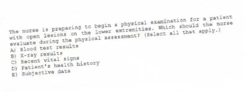 The nurse is preparing to begin a physical examination for a patient with open lesions on the lower extremities. Which should the nurse evaluate during the physical assessment? (Select all that apply.)
A) Blood test results
B) X-ray results
C) Recent vital signs
D) Patient's health history
E) Subjective data
