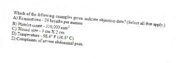 Which of the following examples given indicate objective data? (Select all that apply.)
A) Respirations - 24 breaths per minute
B) Platelet count - 350,000 mm 3
C) Wound size - 3 cm X 2 cm
D) Temperature - 98.4° F (36.8° C)
E) Complaints of severe abdominal pain.