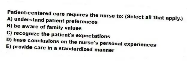 Patient-centered care requires the nurse to: (Select all that apply.)
A) understand patient preferences
B) be aware of family values
C) recognize the patient's expectations
D) base conclusions on the nurse's personal experiences
E) provide care in a standardized manner