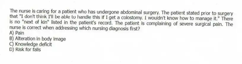 The nurse is caring for a patient who has undergone abdominal surgery. The patient stated prior to surgery that "I don't think I'll be able to handle this if I get a colostomy. I wouldn't know how to manage it." There is no "next of kin" listed in the patient's record. The patient is complaining of severe surgical pain. The nurse is correct when addressing which nursing diagnosis first?
A) Pain
B) Alteration in body image
C) Knowledge deficit
D) Risk for falls
