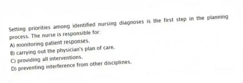 Setting priorities among identified nursing diagnoses is the first step in the planning process. The nurse is responsible for:
A) monitoring patient responses.
B) carrying out the physician's plan of care.
C) providing all interventions.
D) preventing interference from other disciplines.