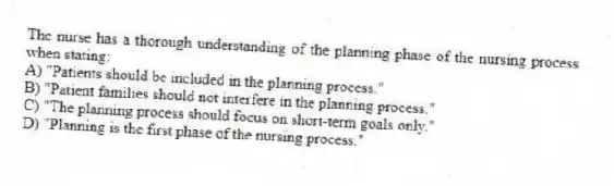 The nurse has a thorough understanding of the planning phase of the nursing process when stating:
A) "Patients should be included in the planning process."
B) "Patient families should not interfere in the planning process."
C) "The planning process should focus on short-term goals only."
D) "Planning is the first phase of the nursing process."