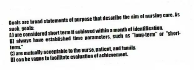 Goals are broad statements of purpose that describe the aim of nursing care. As such, goals:
A) are considered short term if achieved within a month of identification.
B) always have established time parameters, such as "long-term" or "short-term."
C) are mutually acceptable to the nurse, patient, and family.
D) can be vague to facilitate evaluation of achievement.