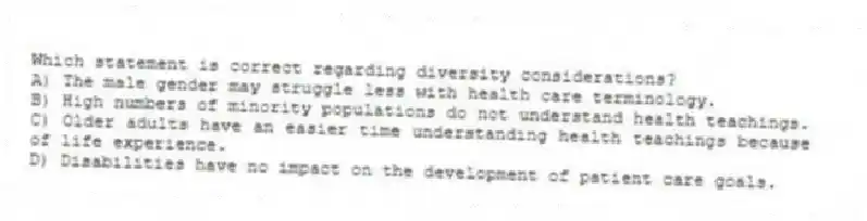 Which statement is correct regarding diversity considerations?
A) The male gender may struggle less with health care terminology.
B) High numbers of minority populations do not understand health teachings.
C) Older adults have an easier time understanding health teachings because of life experience.
D) Disabilities have no impact on the development of patient care goals.