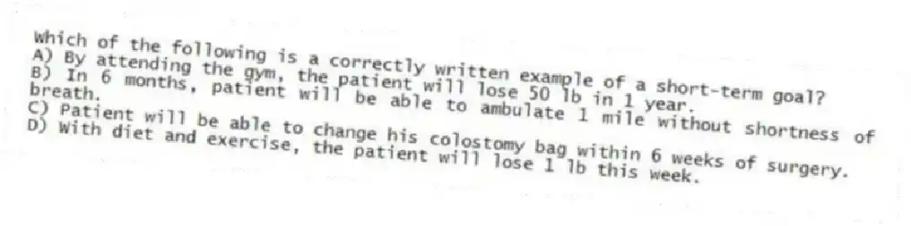 Which of the following is a correctly written example of a short-term goal?
A) By attending the gym, the patient will lose 50 lb in 1 year.
B) In 6 months, patient will be able to ambulate 1 mile without shortness of breath.
C) Patient will be able to change his colostomy bag within 6 weeks of surgery.
D) With diet and exercise, the patient will lose 1 lb this week.