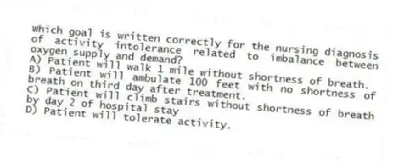 Which goal is written correctly for the nursing diagnosis of activity intolerance related to imbalance between oxygen supply and demand?
A) Patient will walk 1 mile without shortness of breath.
B) Patient will ambulate 100 feet with no shortness of breath on third day after treatment.
C) Patient will climb stairs without shortness of breath by day 2 of hospital stay
D) Patient will tolerate activity.