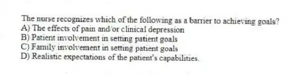 The nurse recognizes which of the following as a barrier to achieving goals?
A) The effects of pain and/or clinical depression
B) Patient involvement in setting patient goals
C) Family involvement in setting patient goals
D) Realistic expectations of the patient's capabilities.