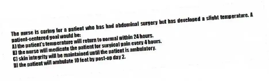 The nurse is caring for a patient who has had abdominal surgery but has developed a slight temperature. A patient-centered goal would be:
A) the patient's temperature will return to normal within 24 hours.
B) the nurse will medicate the patient for surgical pain every 4 hours.
C) skin integrity will be maintained until the patient is ambulatory.
D) the patient will ambulate 10 feet by post-op day 2.