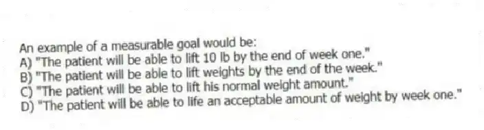 An example of a measurable goal would be:
A) "The patient will be able to lift 10 lb by the end of week one."
B) "The patient will be able to lift weights by the end of the week."
C) "The patient will be able to lift his normal weight amount."
D) "The patient will be able to life an acceptable amount of weight by week one."