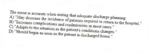 The nurse is accurate when stating that adequate discharge planning:
A) "May decrease the incidence of patients required to return to the hospital."
B) "Increases complications and readmissions in most cases."
C) "Adapts to the situation as the patient's conditions changes."
D) "Should begin as soon as the patient is discharged home."