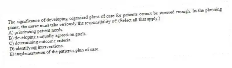 The significance of developing organized plans of care for patients cannot be stressed enough. In the planning phase, the nurse must take seriously the responsibility of: (Select all that apply.)
A) prioritizing patient needs.
B) developing mutually agreed-on goals.
C) determining outcome criteria.
D) identifying interventions.
E) implementation of the patient's plan of care.