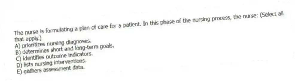 The nurse is formulating a plan of care for a patient. In this phase of the nursing process, the nurse: (Select all that apply.)
A) prioritizes nursing diagnoses.
B) determines short and long-term goals.
C) identifies outcome indicators.
D) lists nursing interventions.
E) gathers assessment data.