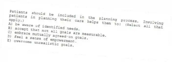 Patients should be included in the planning process. Involving patients in planning their care helps them to: (Select all that apply.)
A) be aware of identified needs.
B) accept that not all goals are measurable.
C) embrace mutually agreed-on goals.
D) feel a sense of empowerment.
E) overcome unrealistic goals.
